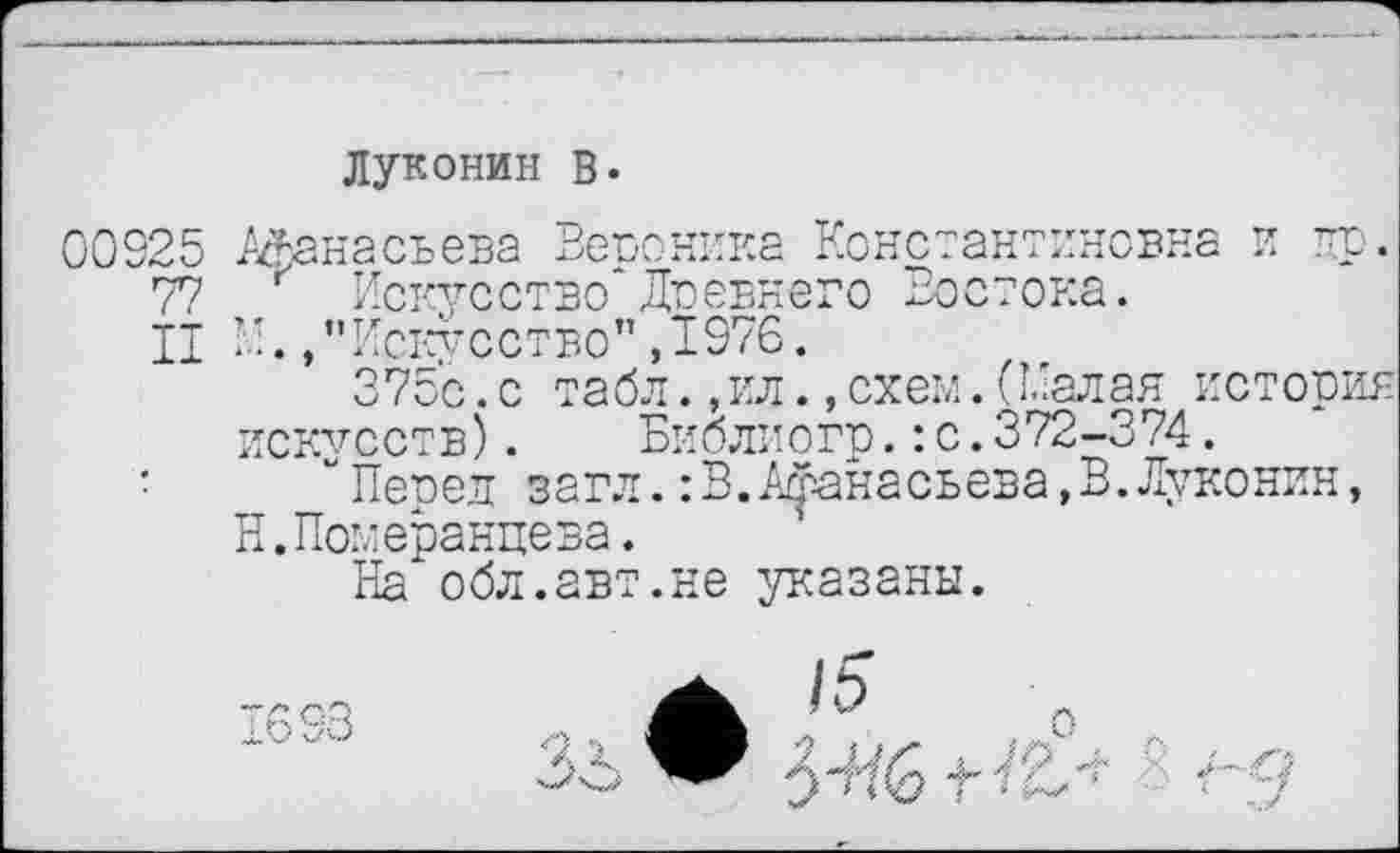 ﻿Луконин В.
00925 Афанасьева Вегюника Константиновна и пр.
77 Искусство Доевнего Востока.
II L'./’Искусство" ,1976.
375с.с табл.,ил.,схем.(малая история искусств). Биолиогр. : с.372-374.
• “Перед загл.:В.Афанасьева,В.Луконин, Н.Померанцева.
На обл.авт.не указаны.